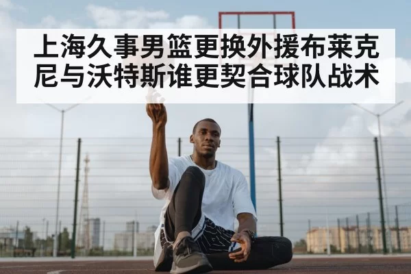 上海久事男篮更换外援布莱克尼与沃特斯谁更契合球队战术